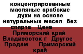 концентрированные масляные арабские духи на основе натуральных масел (без спирта › Цена ­ 600 - Приморский край, Владивосток г. Другое » Продам   . Приморский край